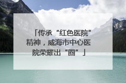 传承“红色医院”精神，威海市中心医院荣耀出“圈”