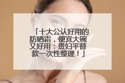 十大公认好用的防晒霜，便宜大碗又好用：贵妇平替款一次性整理！