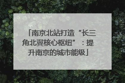 南京北站打造“长三角北翼核心枢纽”：提升南京的城市能级