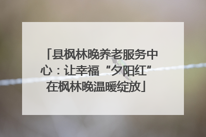 县枫林晚养老服务中心：让幸福“夕阳红”在枫林晚温暖绽放