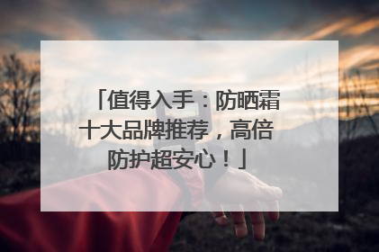 值得入手：防晒霜十大品牌推荐，高倍防护超安心！