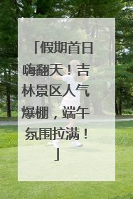 假期首日嗨翻天！吉林景区人气爆棚，端午氛围拉满！