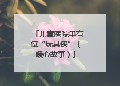 儿童医院里有位“玩具侠”（暖心故事）