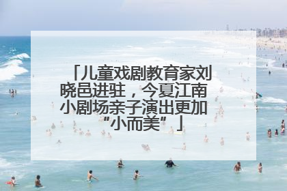 儿童戏剧教育家刘晓邑进驻，今夏江南小剧场亲子演出更加“小而美”