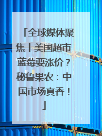 全球媒体聚焦丨美国超市蓝莓要涨价？秘鲁果农：中国市场真香！
