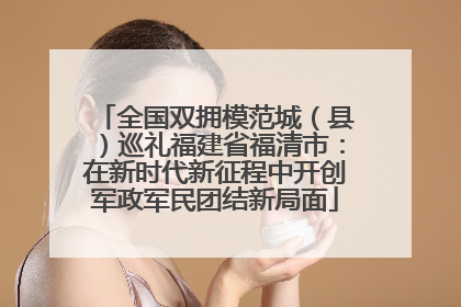 全国双拥模范城（县）巡礼福建省福清市：在新时代新征程中开创军政军民团结新局面