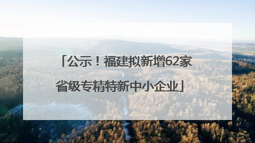 公示！福建拟新增62家省级专精特新中小企业