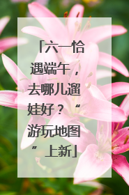 六一恰遇端午，去哪儿遛娃好？“游玩地图”上新