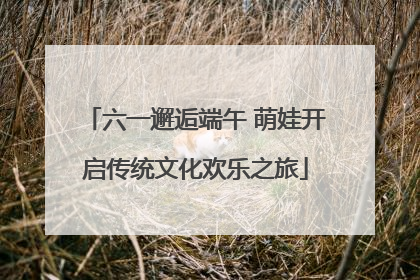 六一邂逅端午 萌娃开启传统文化欢乐之旅