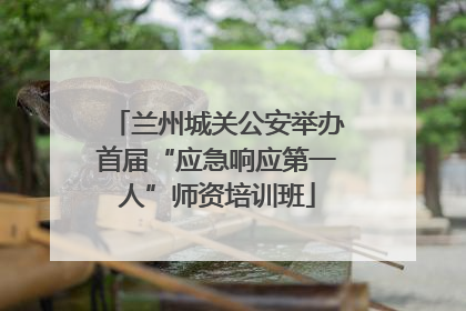兰州城关公安举办首届“应急响应第一人”师资培训班