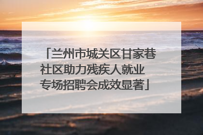 兰州市城关区甘家巷社区助力残疾人就业 专场招聘会成效显著