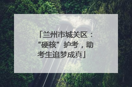兰州市城关区：“硬核”护考，助考生追梦成真
