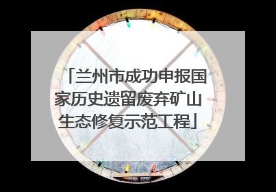 兰州市成功申报国家历史遗留废弃矿山生态修复示范工程