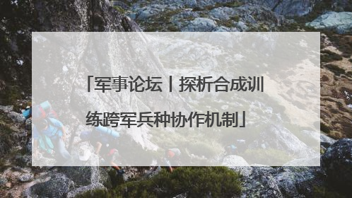 军事论坛丨探析合成训练跨军兵种协作机制