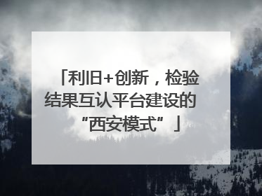 利旧+创新，检验结果互认平台建设的“西安模式”