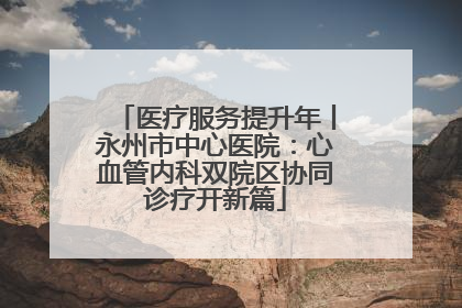 医疗服务提升年丨永州市中心医院：心血管内科双院区协同诊疗开新篇