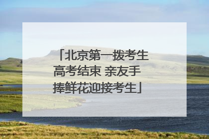 北京第一拨考生高考结束 亲友手捧鲜花迎接考生