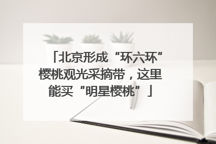 北京形成“环六环”樱桃观光采摘带，这里能买“明星樱桃”