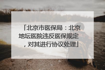 北京市医保局：北京地坛医院违反医保规定，对其进行协议处理