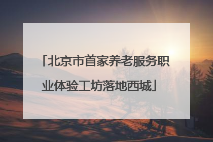 北京市首家养老服务职业体验工坊落地西城
