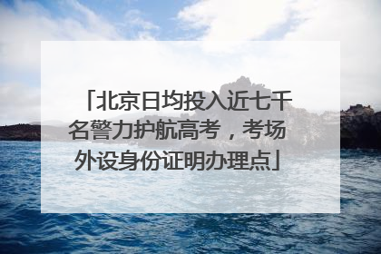 北京日均投入近七千名警力护航高考，考场外设身份证明办理点