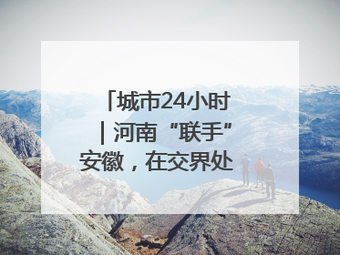 城市24小时｜河南“联手”安徽，在交界处建“新城”