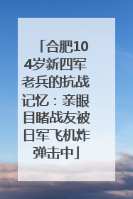 合肥104岁新四军老兵的抗战记忆：亲眼目睹战友被日军飞机炸弹击中