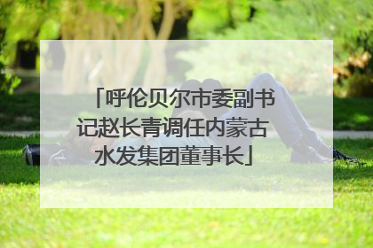 呼伦贝尔市委副书记赵长青调任内蒙古水发集团董事长