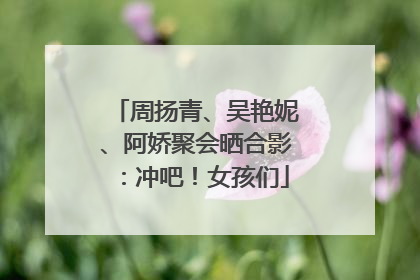 周扬青、吴艳妮、阿娇聚会晒合影：冲吧！女孩们