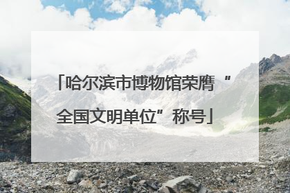哈尔滨市博物馆荣膺“全国文明单位”称号