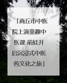 商丘市中医院上演童趣中医课 萌娃开启沉浸式中医药文化之旅