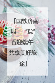 国铁济南局：“粽”香迎端午 共享美好旅途