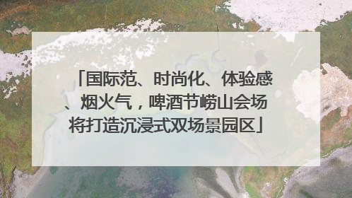 国际范、时尚化、体验感、烟火气，啤酒节崂山会场将打造沉浸式双场景园区