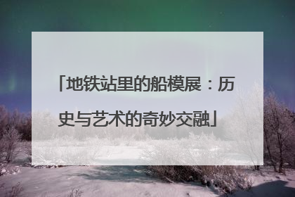 地铁站里的船模展：历史与艺术的奇妙交融