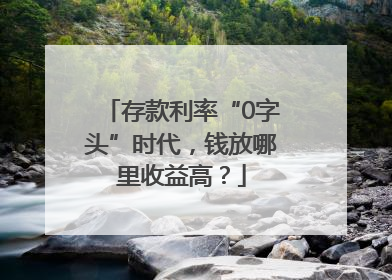 存款利率“0字头”时代，钱放哪里收益高？
