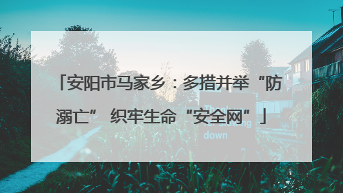 安阳市马家乡：多措并举“防溺亡” 织牢生命“安全网”