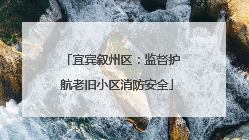 宜宾叙州区：监督护航老旧小区消防安全