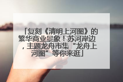 复刻《清明上河图》的繁华商业景象！苏河岸边，主题龙舟市集“龙舟上河图”等你来逛
