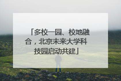 多校一园、校地融合，北京未来大学科技园启动共建