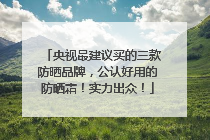 央视最建议买的三款防晒品牌，公认好用的防晒霜！实力出众！
