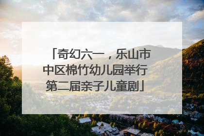 奇幻六一，乐山市中区棉竹幼儿园举行第二届亲子儿童剧
