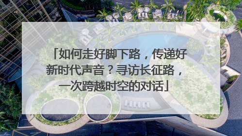 如何走好脚下路，传递好新时代声音？寻访长征路，一次跨越时空的对话