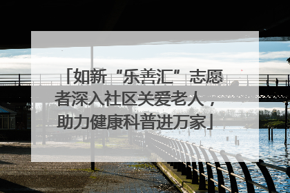 如新“乐善汇”志愿者深入社区关爱老人，助力健康科普进万家