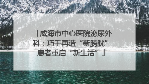 威海市中心医院泌尿外科：巧手再造“新膀胱” 患者重启“新生活”