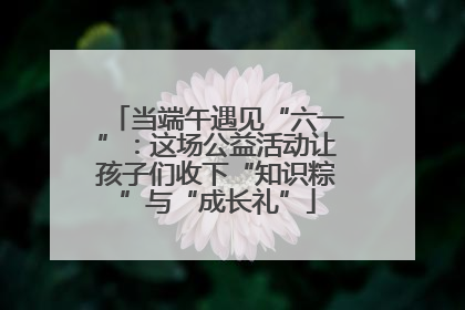 当端午遇见“六一”：这场公益活动让孩子们收下“知识粽”与“成长礼”