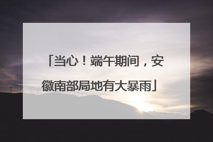 当心！端午期间，安徽南部局地有大暴雨