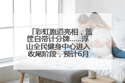 彩虹跑道亮相，篮筐自带计分牌……浮山全民健身中心进入收尾阶段，预计6月30日试运营
