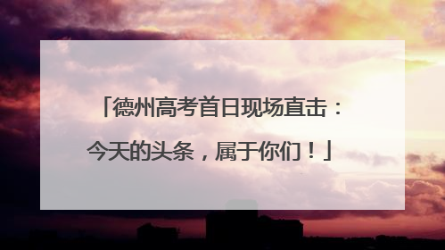 德州高考首日现场直击：今天的头条，属于你们！