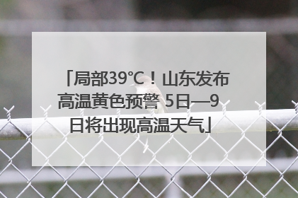 局部39℃！山东发布高温黄色预警 5日—9日将出现高温天气
