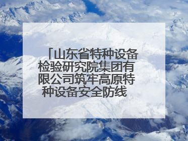 山东省特种设备检验研究院集团有限公司筑牢高原特种设备安全防线 共绘拉萨美好生活画卷